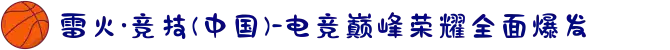 雷火·竞技(中国)-电竞巅峰荣耀全面爆发